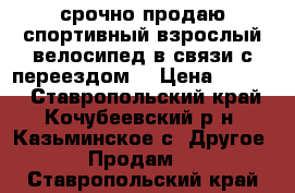 срочно продаю спортивный взрослый велосипед в связи с переездом  › Цена ­ 6 000 - Ставропольский край, Кочубеевский р-н, Казьминское с. Другое » Продам   . Ставропольский край